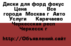 Диски для форд фокус › Цена ­ 6 000 - Все города, Москва г. Авто » Услуги   . Карачаево-Черкесская респ.,Черкесск г.